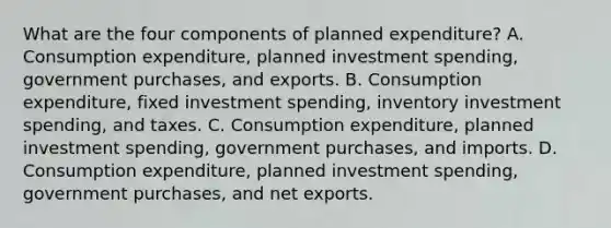 What are the four components of planned​ expenditure? A. Consumption​ expenditure, planned investment​ spending, government​ purchases, and exports. B. Consumption​ expenditure, fixed investment​ spending, inventory investment​ spending, and taxes. C. Consumption​ expenditure, planned investment​ spending, government​ purchases, and imports. D. Consumption​ expenditure, planned investment​ spending, government​ purchases, and net exports.