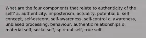 What are the four components that relate to authenticity of the self? a. authenticity, imposterism, actuality, potential b. self-concept, self-esteem, self-awareness, self-control c. awareness, unbiased processing, behaviour, authentic relationships d. material self, social self, spiritual self, true self