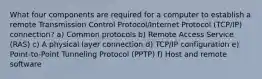 What four components are required for a computer to establish a remote Transmission Control Protocol/Internet Protocol (TCP/IP) connection? a) Common protocols b) Remote Access Service (RAS) c) A physical layer connection d) TCP/IP configuration e) Point-to-Point Tunneling Protocol (PPTP) f) Host and remote software