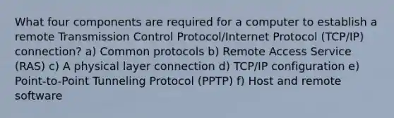 What four components are required for a computer to establish a remote Transmission Control Protocol/Internet Protocol (TCP/IP) connection? a) Common protocols b) Remote Access Service (RAS) c) A physical layer connection d) TCP/IP configuration e) Point-to-Point Tunneling Protocol (PPTP) f) Host and remote software