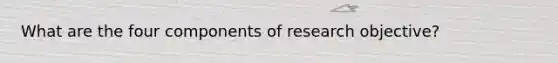 What are the four components of research objective?