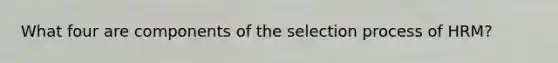 What four are components of the selection process of HRM?