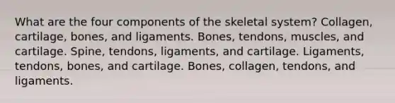 What are the four components of the skeletal system? Collagen, cartilage, bones, and ligaments. Bones, tendons, muscles, and cartilage. Spine, tendons, ligaments, and cartilage. Ligaments, tendons, bones, and cartilage. Bones, collagen, tendons, and ligaments.