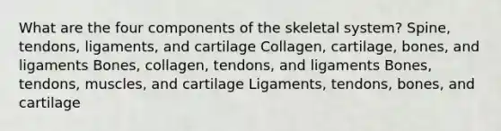 What are the four components of the skeletal system? Spine, tendons, ligaments, and cartilage Collagen, cartilage, bones, and ligaments Bones, collagen, tendons, and ligaments Bones, tendons, muscles, and cartilage Ligaments, tendons, bones, and cartilage