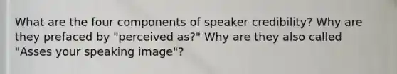 What are the four components of speaker credibility? Why are they prefaced by "perceived as?" Why are they also called "Asses your speaking image"?