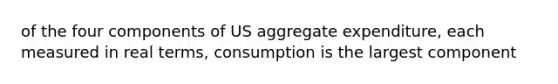 of the four components of US aggregate expenditure, each measured in real terms, consumption is the largest component