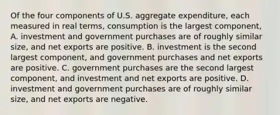 Of the four components of U.S. aggregate​ expenditure, each measured in real​ terms, consumption is the largest​ component, A. investment and government purchases are of roughly similar​ size, and net exports are positive. B. investment is the second largest​ component, and government purchases and net exports are positive. C. government purchases are the second largest​ component, and investment and net exports are positive. D. investment and government purchases are of roughly similar​ size, and net exports are negative.