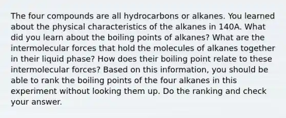 The four compounds are all hydrocarbons or alkanes. You learned about the physical characteristics of the alkanes in 140A. What did you learn about the boiling points of alkanes? What are the intermolecular forces that hold the molecules of alkanes together in their liquid phase? How does their boiling point relate to these intermolecular forces? Based on this information, you should be able to rank the boiling points of the four alkanes in this experiment without looking them up. Do the ranking and check your answer.