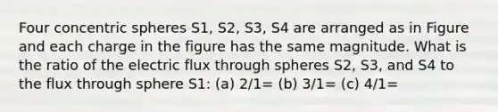 Four concentric spheres S1, S2, S3, S4 are arranged as in Figure and each charge in the figure has the same magnitude. What is the ratio of the electric flux through spheres S2, S3, and S4 to the flux through sphere S1: (a) 2/1= (b) 3/1= (c) 4/1=