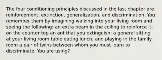 The four conditioning principles discussed in the last chapter are reinforcement, extinction, generalization, and discrimination. You remember them by imagining walking into your living room and seeing the following: an extra beam in the ceiling to reinforce it; on the counter top an ant that you extinguish; a general sitting at your living room table eating lunch; and playing in the family room a pair of twins between whom you must learn to discriminate. You are using?