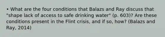 • What are the four conditions that Balazs and Ray discuss that "shape lack of access to safe drinking water" (p. 603)? Are these conditions present in the Flint crisis, and if so, how? (Balazs and Ray, 2014)