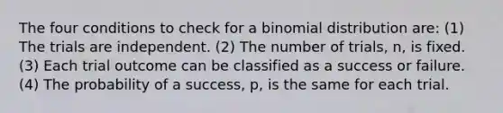 The four conditions to check for a binomial distribution are: (1) The trials are independent. (2) The number of trials, n, is fixed. (3) Each trial outcome can be classified as a success or failure. (4) The probability of a success, p, is the same for each trial.