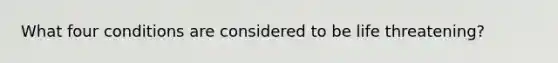 What four conditions are considered to be life threatening?