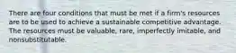 There are four conditions that must be met if a firm's resources are to be used to achieve a sustainable competitive advantage. The resources must be valuable, rare, imperfectly imitable, and nonsubstitutable.