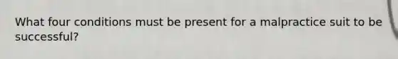 What four conditions must be present for a malpractice suit to be successful?