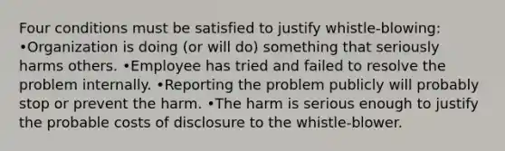 Four conditions must be satisfied to justify whistle-blowing: •Organization is doing (or will do) something that seriously harms others. •Employee has tried and failed to resolve the problem internally. •Reporting the problem publicly will probably stop or prevent the harm. •The harm is serious enough to justify the probable costs of disclosure to the whistle-blower.