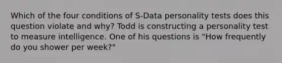 Which of the four conditions of S-Data personality tests does this question violate and why? Todd is constructing a personality test to measure intelligence. One of his questions is "How frequently do you shower per week?"