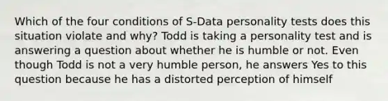 Which of the four conditions of S-Data personality tests does this situation violate and why? Todd is taking a personality test and is answering a question about whether he is humble or not. Even though Todd is not a very humble person, he answers Yes to this question because he has a distorted perception of himself