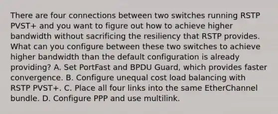 There are four connections between two switches running RSTP PVST+ and you want to figure out how to achieve higher bandwidth without sacrificing the resiliency that RSTP provides. What can you configure between these two switches to achieve higher bandwidth than the default configuration is already providing? A. Set PortFast and BPDU Guard, which provides faster convergence. B. Configure unequal cost load balancing with RSTP PVST+. C. Place all four links into the same EtherChannel bundle. D. Configure PPP and use multilink.