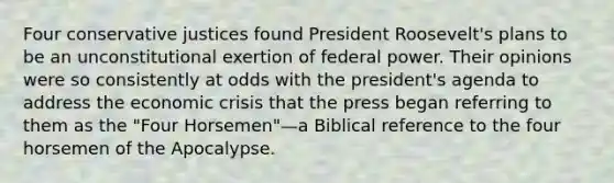 Four conservative justices found President Roosevelt's plans to be an unconstitutional exertion of federal power. Their opinions were so consistently at odds with the president's agenda to address the economic crisis that the press began referring to them as the "Four Horsemen"—a Biblical reference to the four horsemen of the Apocalypse.