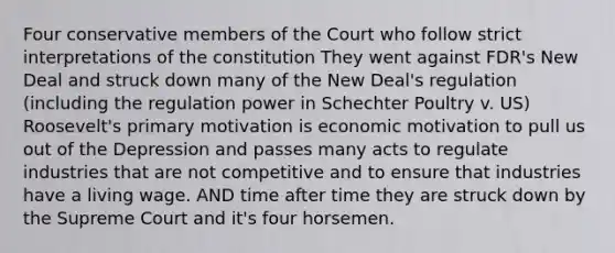 Four conservative members of the Court who follow strict interpretations of the constitution They went against FDR's New Deal and struck down many of the New Deal's regulation (including the regulation power in Schechter Poultry v. US) Roosevelt's primary motivation is economic motivation to pull us out of the Depression and passes many acts to regulate industries that are not competitive and to ensure that industries have a living wage. AND time after time they are struck down by the Supreme Court and it's four horsemen.