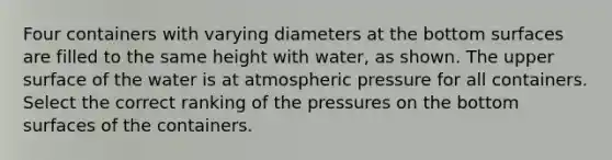 Four containers with varying diameters at the bottom surfaces are filled to the same height with water, as shown. The upper surface of the water is at atmospheric pressure for all containers. Select the correct ranking of the pressures on the bottom surfaces of the containers.