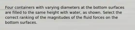 Four containers with varying diameters at the bottom surfaces are filled to the same height with water, as shown. Select the correct ranking of the magnitudes of the fluid forces on the bottom surfaces.