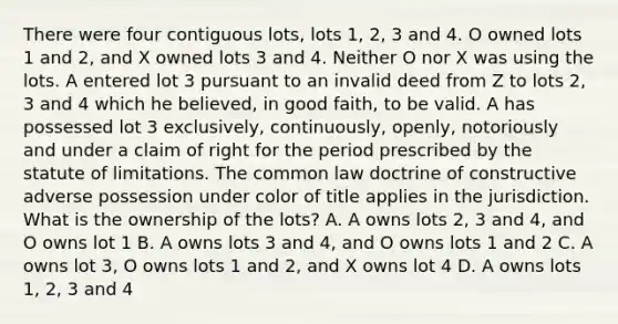 There were four contiguous lots, lots 1, 2, 3 and 4. O owned lots 1 and 2, and X owned lots 3 and 4. Neither O nor X was using the lots. A entered lot 3 pursuant to an invalid deed from Z to lots 2, 3 and 4 which he believed, in good faith, to be valid. A has possessed lot 3 exclusively, continuously, openly, notoriously and under a claim of right for the period prescribed by the statute of limitations. The common law doctrine of constructive adverse possession under color of title applies in the jurisdiction. What is the ownership of the lots? A. A owns lots 2, 3 and 4, and O owns lot 1 B. A owns lots 3 and 4, and O owns lots 1 and 2 C. A owns lot 3, O owns lots 1 and 2, and X owns lot 4 D. A owns lots 1, 2, 3 and 4