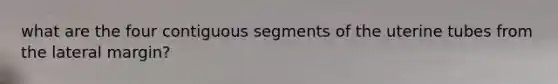 what are the four contiguous segments of the uterine tubes from the lateral margin?