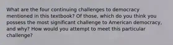 What are the four continuing challenges to democracy mentioned in this textbook? Of those, which do you think you possess the most significant challenge to American democracy, and why? How would you attempt to meet this particular challenge?