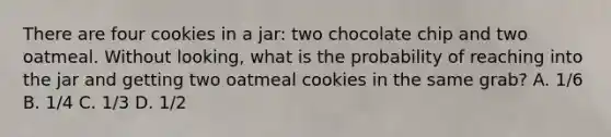 There are four cookies in a jar: two chocolate chip and two oatmeal. Without looking, what is the probability of reaching into the jar and getting two oatmeal cookies in the same grab? A. 1/6 B. 1/4 C. 1/3 D. 1/2