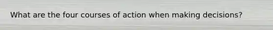 What are the four courses of action when making decisions?