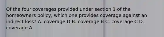 Of the four coverages provided under section 1 of the homeowners policy, which one provides coverage against an indirect loss? A. coverage D B. coverage B C. coverage C D. coverage A