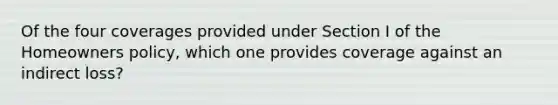 Of the four coverages provided under Section I of the Homeowners policy, which one provides coverage against an indirect loss?