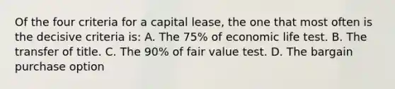 Of the four criteria for a capital lease, the one that most often is the decisive criteria is: A. The 75% of economic life test. B. The transfer of title. C. The 90% of fair value test. D. The bargain purchase option