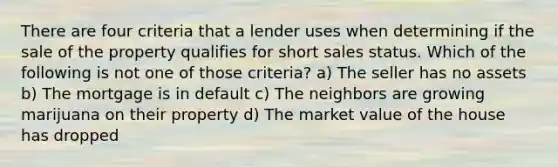 There are four criteria that a lender uses when determining if the sale of the property qualifies for short sales status. Which of the following is not one of those criteria? a) The seller has no assets b) The mortgage is in default c) The neighbors are growing marijuana on their property d) The market value of the house has dropped