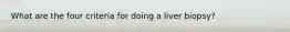 What are the four criteria for doing a liver biopsy?