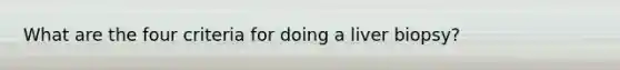 What are the four criteria for doing a liver biopsy?