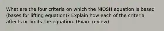 What are the four criteria on which the NIOSH equation is based (bases for lifting equation)? Explain how each of the criteria affects or limits the equation. (Exam review)