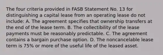 The four criteria provided in FASB Statement No. 13 for distinguishing a capital lease from an operating lease do not include: A. The agreement specifies that ownership transfers at the end of the lease term. B. The collectibility of the lease payments must be reasonably predictable. C. The agreement contains a bargain purchase option. D. The noncancelable lease term is 75% or more of the useful life of the leased asset.