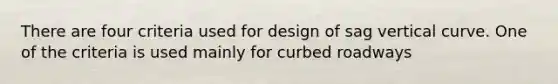 There are four criteria used for design of sag vertical curve. One of the criteria is used mainly for curbed roadways