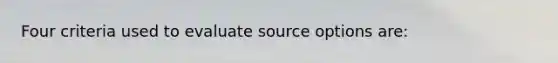 Four criteria used to evaluate source options are: