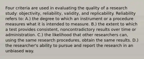 Four criteria are used in evaluating the quality of a research study: objectivity, reliability, validity, and replicability. Reliability refers to: A.) the degree to which an instrument or a procedure measures what it is intended to measure. B.) the extent to which a test provides consistent, noncontradictory results over time or administration. C.) the likelihood that other researchers can, using the same research procedures, obtain the same results. D.) the researcher's ability to pursue and report the research in an unbiased way.