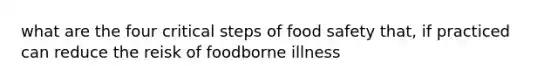 what are the four critical steps of food safety that, if practiced can reduce the reisk of foodborne illness