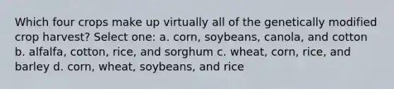 Which four crops make up virtually all of the genetically modified crop harvest? Select one: a. corn, soybeans, canola, and cotton b. alfalfa, cotton, rice, and sorghum c. wheat, corn, rice, and barley d. corn, wheat, soybeans, and rice