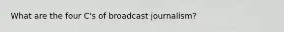 What are the four C's of broadcast journalism?