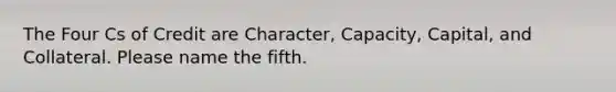 The Four Cs of Credit are Character, Capacity, Capital, and Collateral. Please name the fifth.