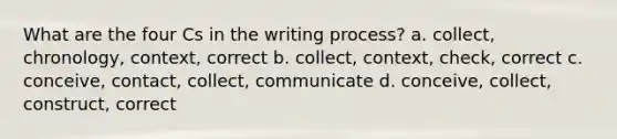 What are the four Cs in the writing process? a. collect, chronology, context, correct b. collect, context, check, correct c. conceive, contact, collect, communicate d. conceive, collect, construct, correct