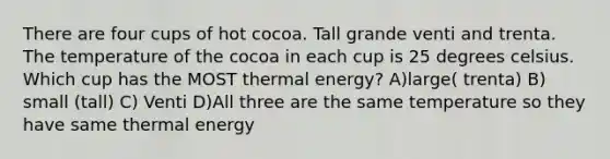 There are four cups of hot cocoa. Tall grande venti and trenta. The temperature of the cocoa in each cup is 25 degrees celsius. Which cup has the MOST thermal energy? A)large( trenta) B) small (tall) C) Venti D)All three are the same temperature so they have same thermal energy