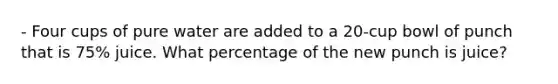 - Four cups of pure water are added to a 20-cup bowl of punch that is 75% juice. What percentage of the new punch is juice?